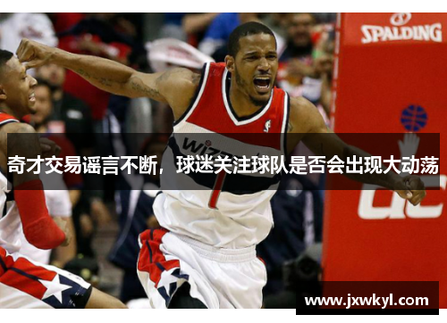 奇才交易谣言不断，球迷关注球队是否会出现大动荡