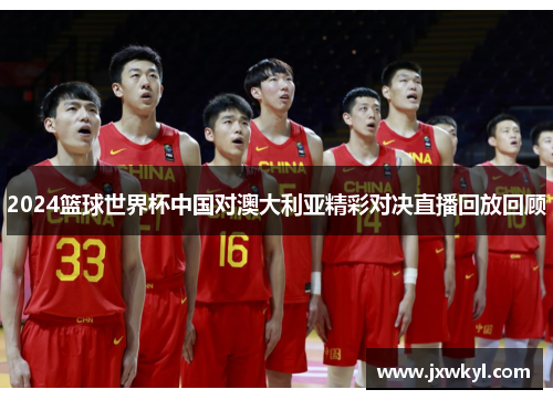 2024篮球世界杯中国对澳大利亚精彩对决直播回放回顾