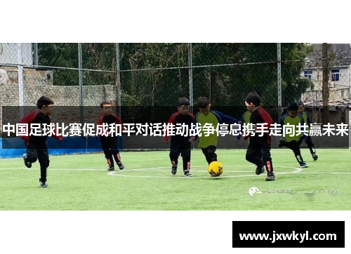 中国足球比赛促成和平对话推动战争停息携手走向共赢未来