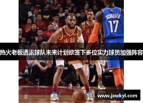 热火老板透露球队未来计划欲签下多位实力球员加强阵容