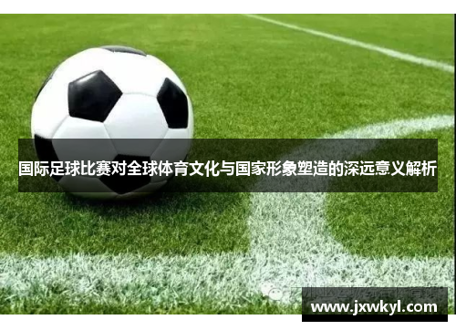 国际足球比赛对全球体育文化与国家形象塑造的深远意义解析