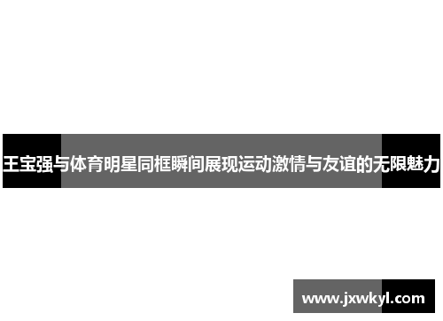 王宝强与体育明星同框瞬间展现运动激情与友谊的无限魅力
