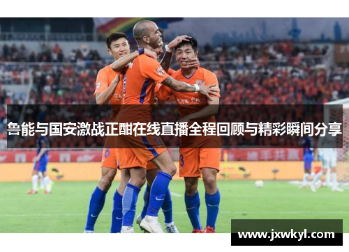 鲁能与国安激战正酣在线直播全程回顾与精彩瞬间分享
